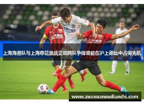 上海海港队与上海申花激战正酣两队争锋谁能在沪上德比中占得先机