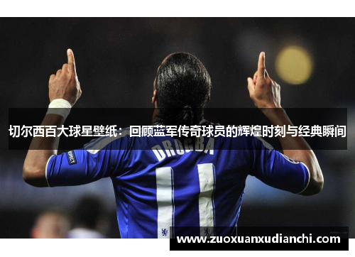 切尔西百大球星壁纸：回顾蓝军传奇球员的辉煌时刻与经典瞬间